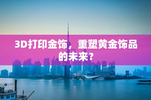 3D打印金饰，重塑黄金饰品的未来？