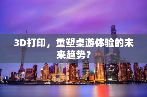 3D打印，重塑桌游体验的未来趋势？