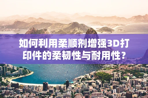 如何利用柔顺剂增强3D打印件的柔韧性与耐用性？