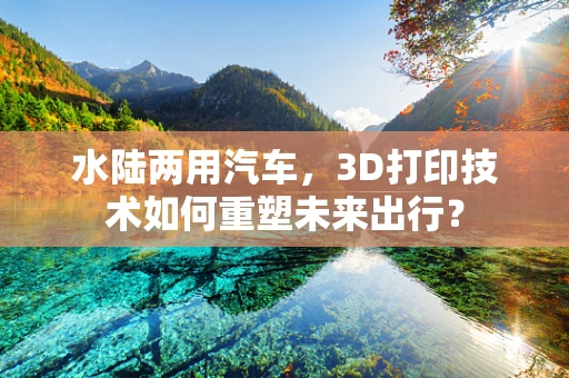 水陆两用汽车，3D打印技术如何重塑未来出行？