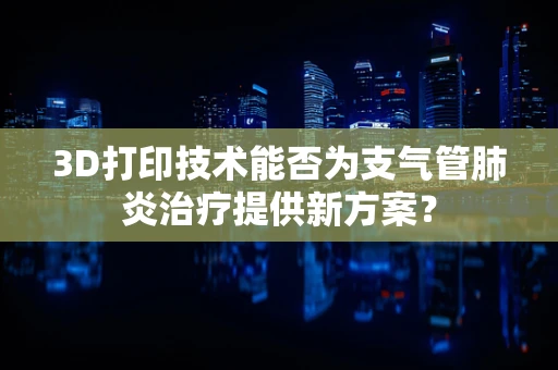 3D打印技术能否为支气管肺炎治疗提供新方案？