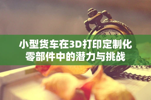 小型货车在3D打印定制化零部件中的潜力与挑战