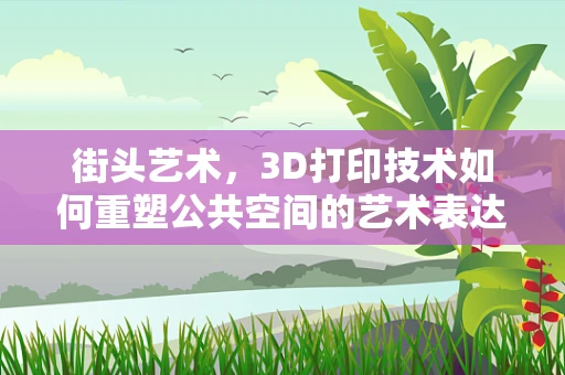 街头艺术，3D打印技术如何重塑公共空间的艺术表达？