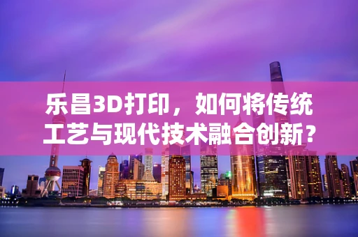 乐昌3D打印，如何将传统工艺与现代技术融合创新？