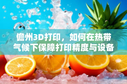 儋州3D打印，如何在热带气候下保障打印精度与设备耐用性？