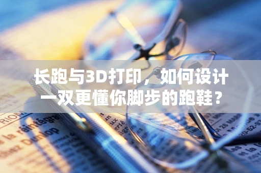长跑与3D打印，如何设计一双更懂你脚步的跑鞋？
