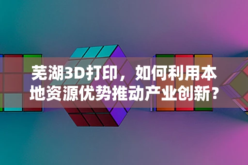 芜湖3D打印，如何利用本地资源优势推动产业创新？