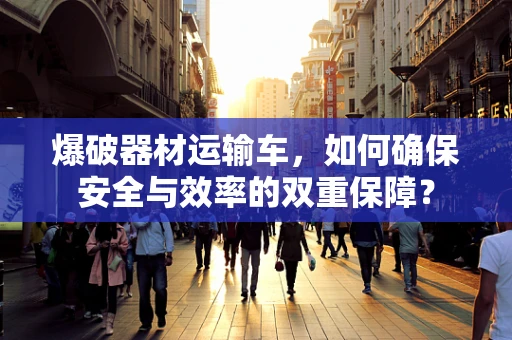 爆破器材运输车，如何确保安全与效率的双重保障？