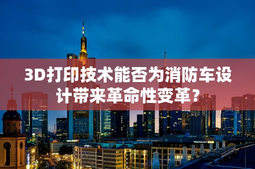 3D打印技术能否为消防车设计带来革命性变革？