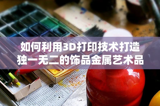 如何利用3D打印技术打造独一无二的饰品金属艺术品？
