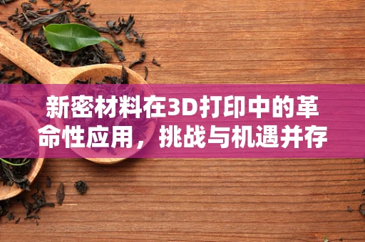新密材料在3D打印中的革命性应用，挑战与机遇并存