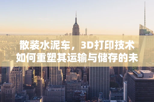 散装水泥车，3D打印技术如何重塑其运输与储存的未来？