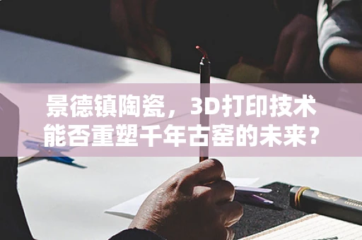 景德镇陶瓷，3D打印技术能否重塑千年古窑的未来？