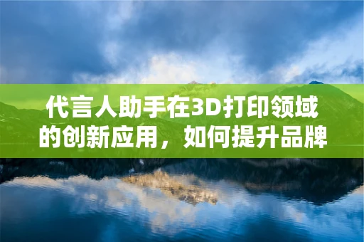 代言人助手在3D打印领域的创新应用，如何提升品牌与消费者互动的深度？