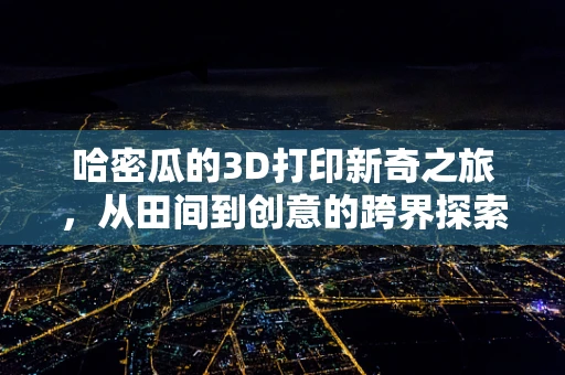 哈密瓜的3D打印新奇之旅，从田间到创意的跨界探索？