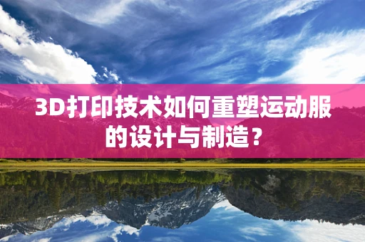 3D打印技术如何重塑运动服的设计与制造？
