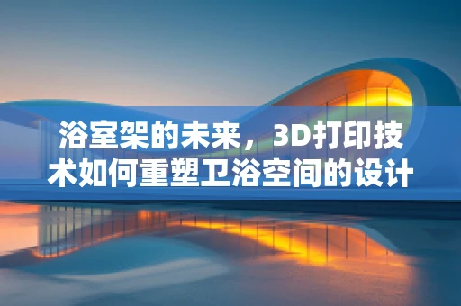 浴室架的未来，3D打印技术如何重塑卫浴空间的设计与功能？
