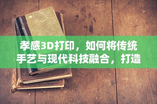 孝感3D打印，如何将传统手艺与现代科技融合，打造文化传承新路径？