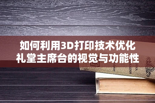 如何利用3D打印技术优化礼堂主席台的视觉与功能性体验？