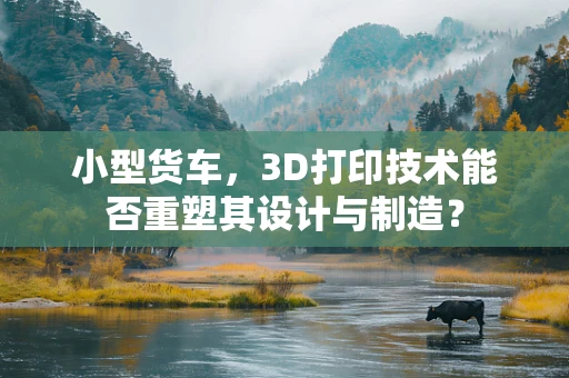 小型货车，3D打印技术能否重塑其设计与制造？