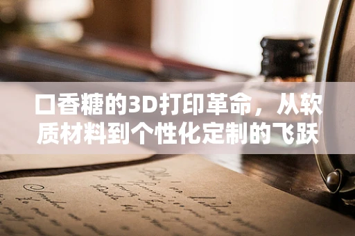 口香糖的3D打印革命，从软质材料到个性化定制的飞跃