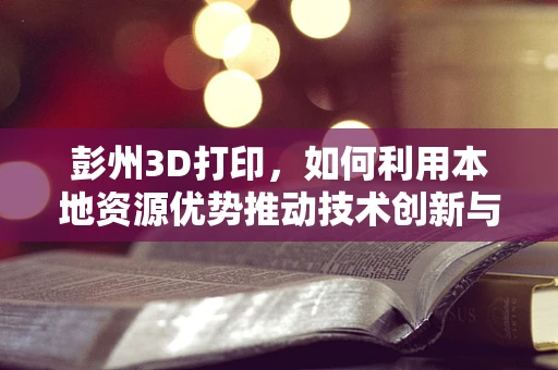 彭州3D打印，如何利用本地资源优势推动技术创新与产业升级？