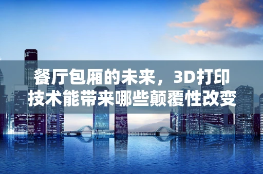 餐厅包厢的未来，3D打印技术能带来哪些颠覆性改变？