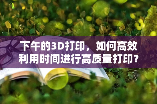 下午的3D打印，如何高效利用时间进行高质量打印？