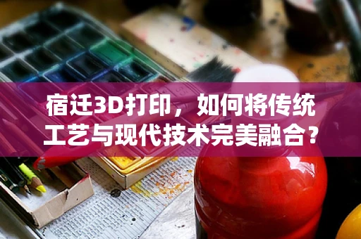 宿迁3D打印，如何将传统工艺与现代技术完美融合？