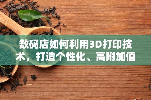 数码店如何利用3D打印技术，打造个性化、高附加值的购物体验？