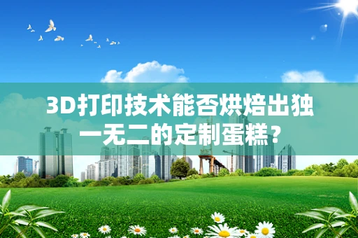 3D打印技术能否烘焙出独一无二的定制蛋糕？