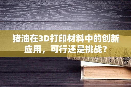猪油在3D打印材料中的创新应用，可行还是挑战？