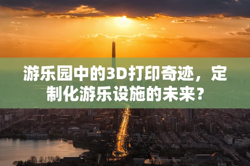 游乐园中的3D打印奇迹，定制化游乐设施的未来？