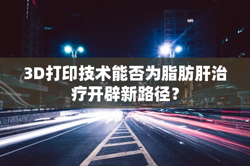 3D打印技术能否为脂肪肝治疗开辟新路径？