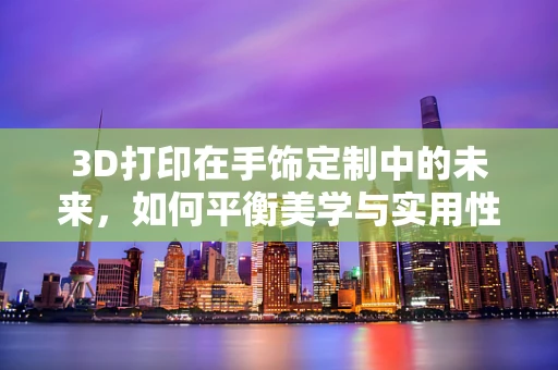 3D打印在手饰定制中的未来，如何平衡美学与实用性？