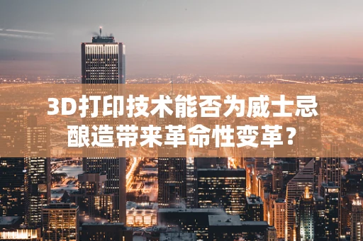 3D打印技术能否为威士忌酿造带来革命性变革？