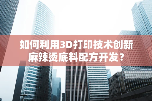 如何利用3D打印技术创新麻辣烫底料配方开发？