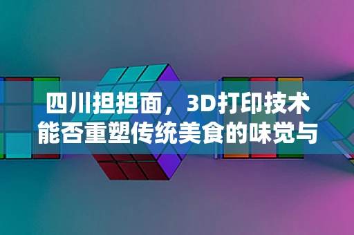 四川担担面，3D打印技术能否重塑传统美食的味觉与文化？