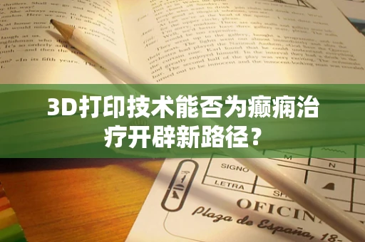 3D打印技术能否为癫痫治疗开辟新路径？