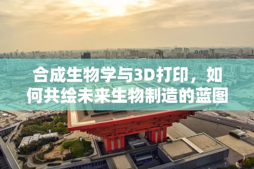 合成生物学与3D打印，如何共绘未来生物制造的蓝图？