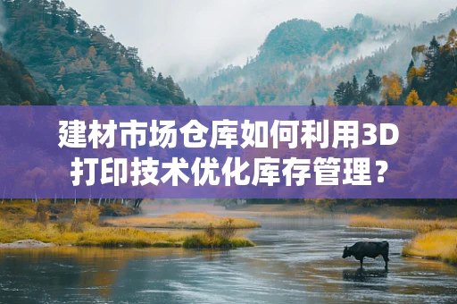 建材市场仓库如何利用3D打印技术优化库存管理？