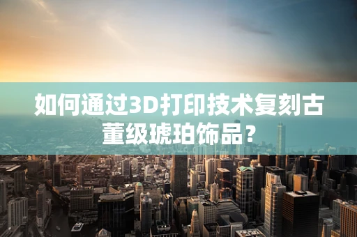 如何通过3D打印技术复刻古董级琥珀饰品？