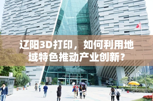 辽阳3D打印，如何利用地域特色推动产业创新？