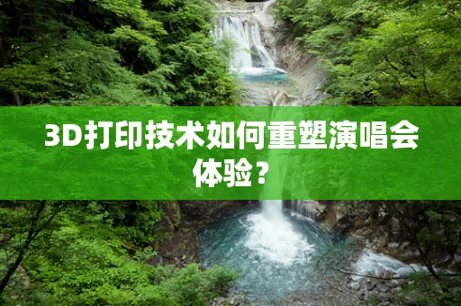 3D打印技术如何重塑演唱会体验？