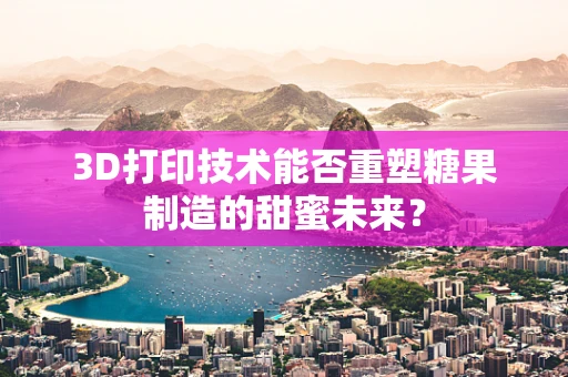 3D打印技术能否重塑糖果制造的甜蜜未来？