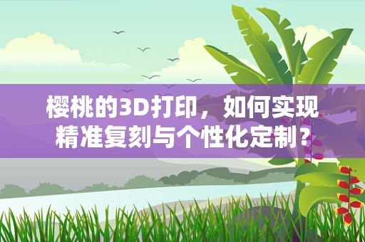 樱桃的3D打印，如何实现精准复刻与个性化定制？