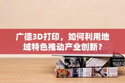 广德3D打印，如何利用地域特色推动产业创新？