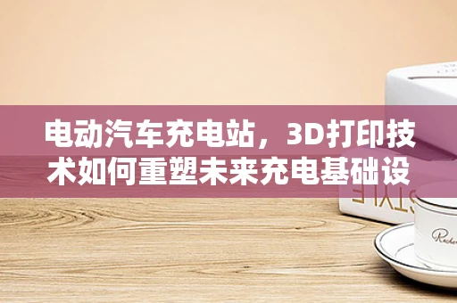 电动汽车充电站，3D打印技术如何重塑未来充电基础设施？