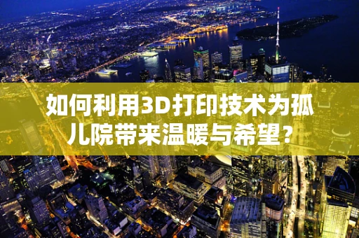 如何利用3D打印技术为孤儿院带来温暖与希望？