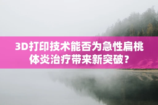 3D打印技术能否为急性扁桃体炎治疗带来新突破？
